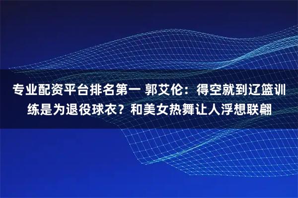 专业配资平台排名第一 郭艾伦：得空就到辽篮训练是为退役球衣？和美女热舞让人浮想联翩