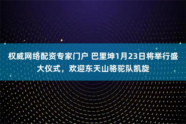 权威网络配资专家门户 巴里坤1月23日将举行盛大仪式，欢迎东天山骆驼队凯旋
