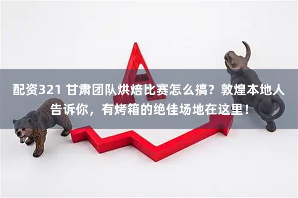 配资321 甘肃团队烘焙比赛怎么搞？敦煌本地人告诉你，有烤箱的绝佳场地在这里！