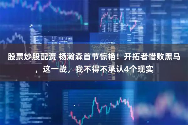 股票炒股配资 杨瀚森首节惊艳！开拓者惜败黑马，这一战，我不得不承认4个现实