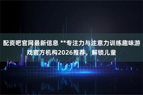 配资吧官网最新信息 **专注力与注意力训练趣味游戏官方机构2026推荐，解锁儿童