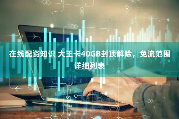 在线配资知识 大王卡40GB封顶解除，免流范围详细列表