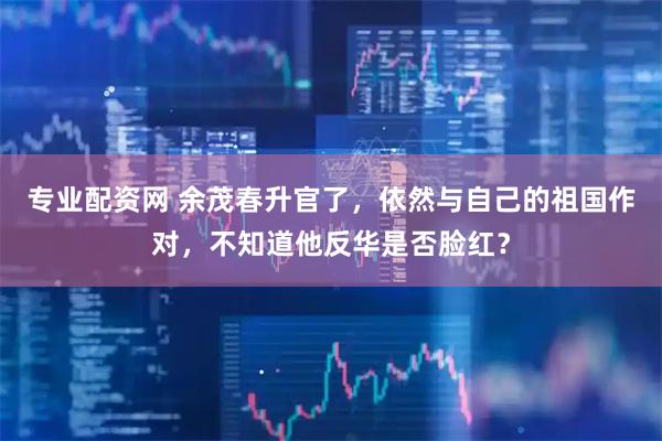 专业配资网 余茂春升官了,依然与自己的祖国作对,不知道他反华是否脸红?