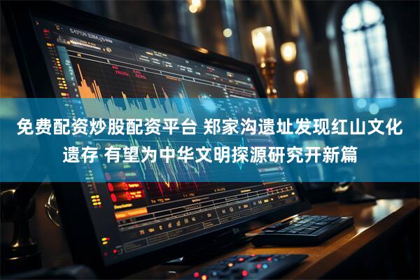 免费配资炒股配资平台 郑家沟遗址发现红山文化遗存 有望为中华文明探源研究开新篇