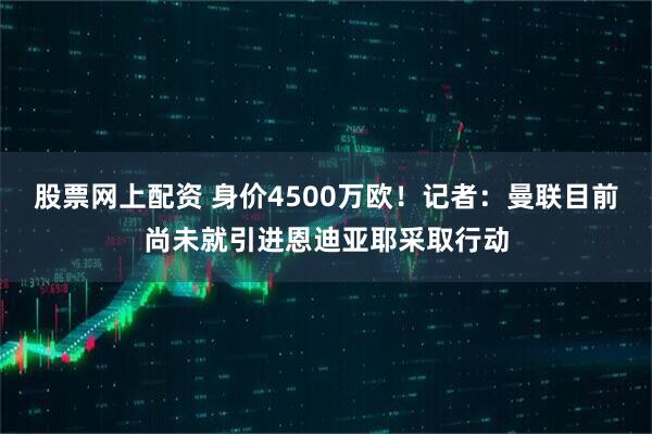 股票网上配资 身价4500万欧！记者：曼联目前尚未就引进恩迪亚耶采取行动