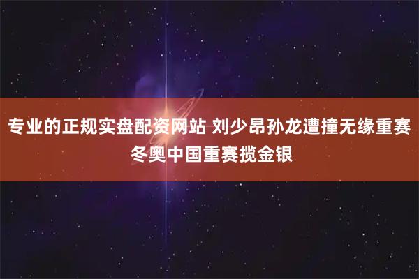 专业的正规实盘配资网站 刘少昂孙龙遭撞无缘重赛 冬奥中国重赛揽金银