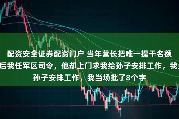 配资安全证券配资门户 当年营长把唯一提干名额让给我，30年后我任军区司令，他却上门求我给孙子安排工作，我当场批了8个字