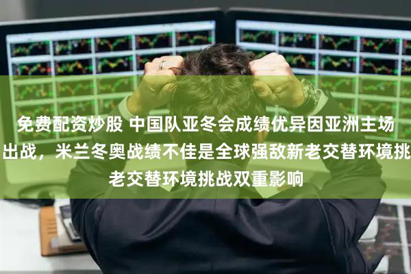 免费配资炒股 中国队亚冬会成绩优异因亚洲主场优势全主力出战,米兰冬奥战绩不佳是全球强敌新老交替环境挑战双重影响