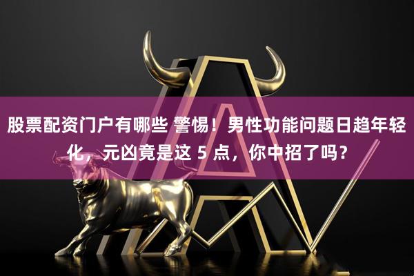 股票配资门户有哪些 警惕!男性功能问题日趋年轻化,元凶竟是这 5 点,你中招了吗?