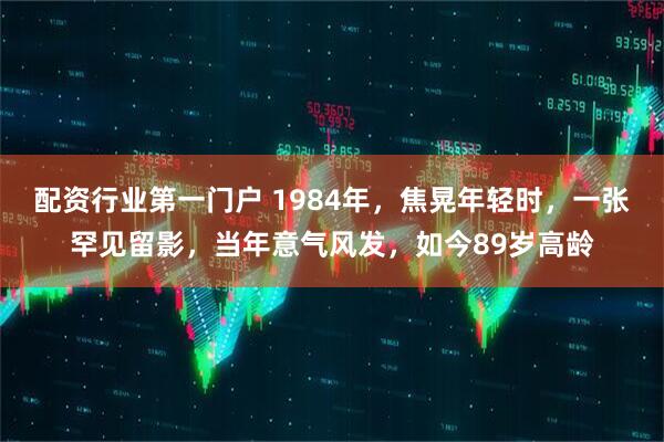 配资行业第一门户 1984年,焦晃年轻时,一张罕见留影,当年意气风发,如今89岁高龄