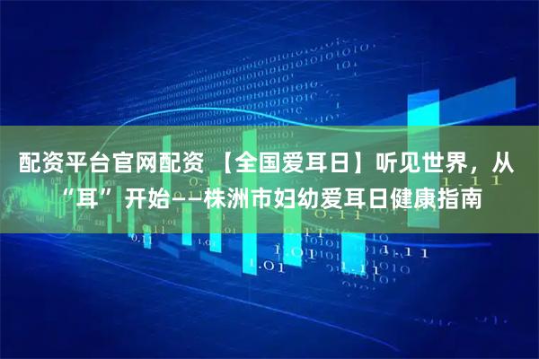 配资平台官网配资 【全国爱耳日】听见世界,从 “耳” 开始——株洲市妇幼爱耳日健康指南
