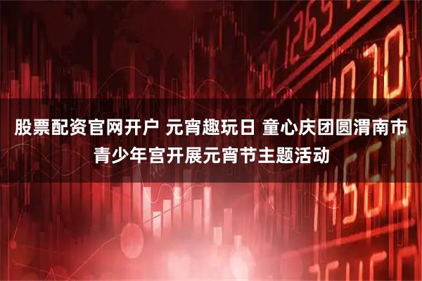 股票配资官网开户 元宵趣玩日 童心庆团圆渭南市青少年宫开展元宵节主题活动