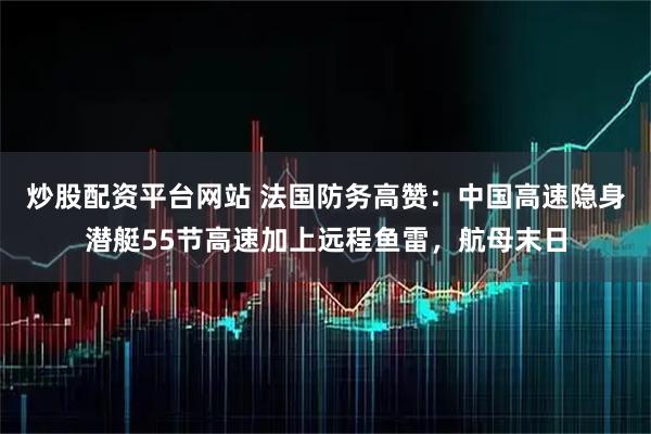 炒股配资平台网站 法国防务高赞：中国高速隐身潜艇55节高速加上远程鱼雷，航母末日