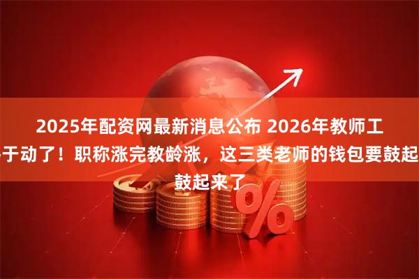 2025年配资网最新消息公布 2026年教师工资终于动了！职称涨完教龄涨，这三类老师的钱包要鼓起来了