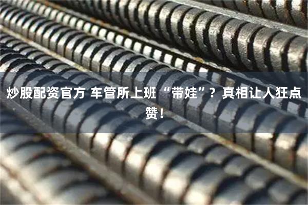 炒股配资官方 车管所上班 “带娃”?真相让人狂点赞!