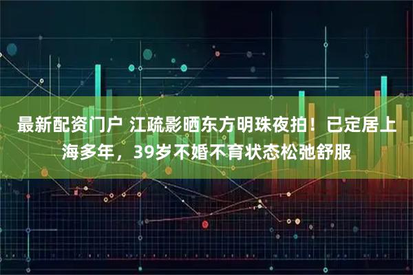 最新配资门户 江疏影晒东方明珠夜拍！已定居上海多年，39岁不婚不育状态松弛舒服