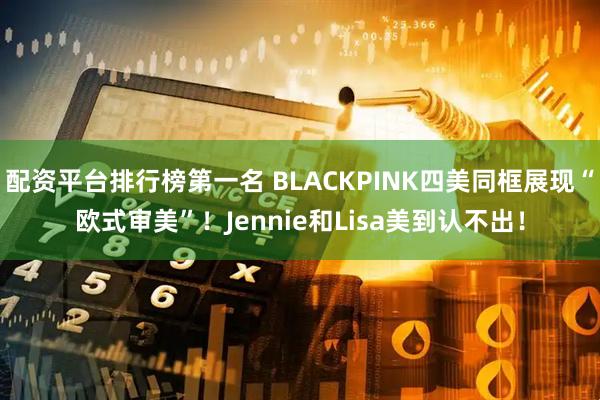 配资平台排行榜第一名 BLACKPINK四美同框展现“欧式审美”！Jennie和Lisa美到认不出！
