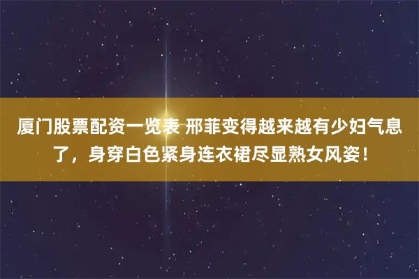 厦门股票配资一览表 邢菲变得越来越有少妇气息了，身穿白色紧身连衣裙尽显熟女风姿！