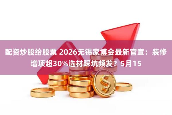 配资炒股给股票 2026无锡家博会最新官宣:装修增项超30%选材踩坑频发?5月15
