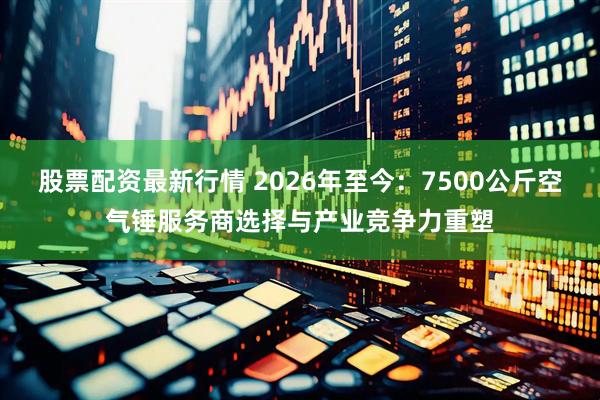 股票配资最新行情 2026年至今:7500公斤空气锤服务商选择与产业竞争力重塑