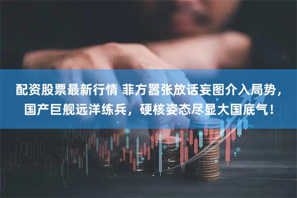 配资股票最新行情 菲方嚣张放话妄图介入局势，国产巨舰远洋练兵，硬核姿态尽显大国底气！