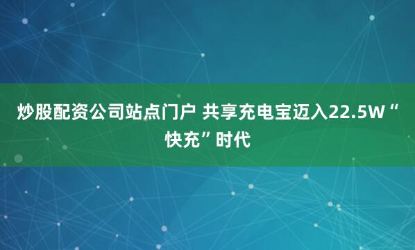 炒股配资公司站点门户 共享充电宝迈入22.5W“快充”时代