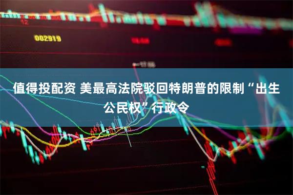 值得投配资 美最高法院驳回特朗普的限制“出生公民权”行政令