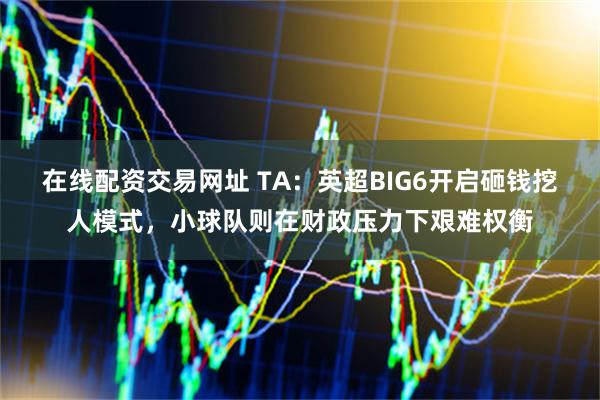 在线配资交易网址 TA：英超BIG6开启砸钱挖人模式，小球队则在财政压力下艰难权衡