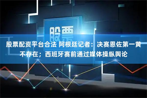 股票配资平台合法 阿根廷记者:决赛恩佐第一黄不存在;西班牙赛前通过媒体操纵舆论