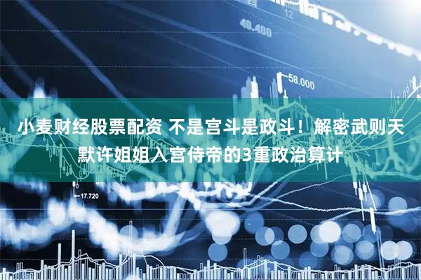小麦财经股票配资 不是宫斗是政斗！解密武则天默许姐姐入宫侍帝的3重政治算计