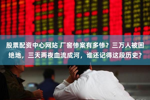股票配资中心网站 厂窖惨案有多惨？三万人被困绝地，三天两夜血流成河，谁还记得这段历史？